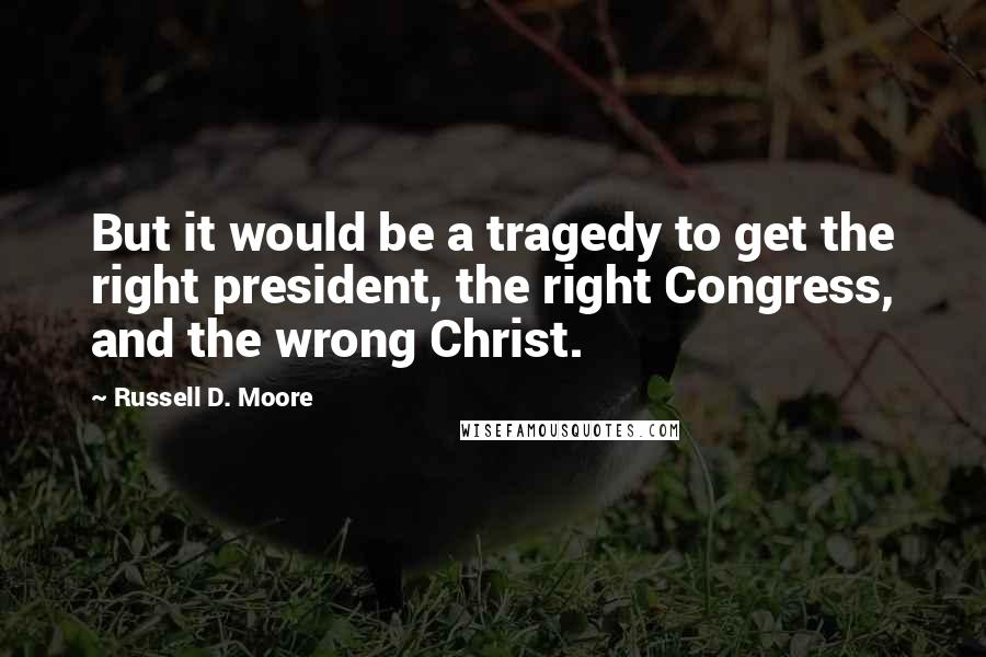 Russell D. Moore quotes: But it would be a tragedy to get the right president, the right Congress, and the wrong Christ.