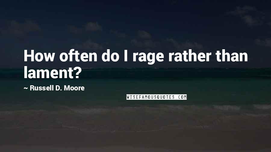 Russell D. Moore quotes: How often do I rage rather than lament?