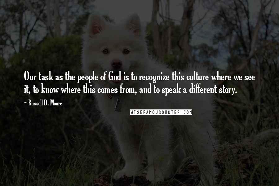 Russell D. Moore quotes: Our task as the people of God is to recognize this culture where we see it, to know where this comes from, and to speak a different story. Russell D. Moore quotes: Our task as the people of God is to recognize this culture where we see it, to know where this comes from, and to speak a different story.