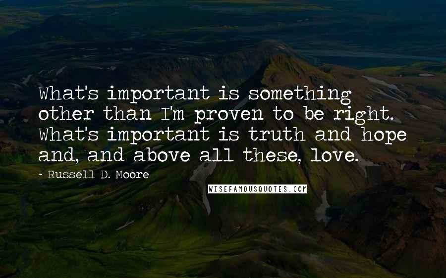 Russell D. Moore quotes: What's important is something other than I'm proven to be right. What's important is truth and hope and, and above all these, love. Russell D. Moore quotes: What's important is something other than I'm proven to be right. What's important is truth and hope and, and above all these, love.