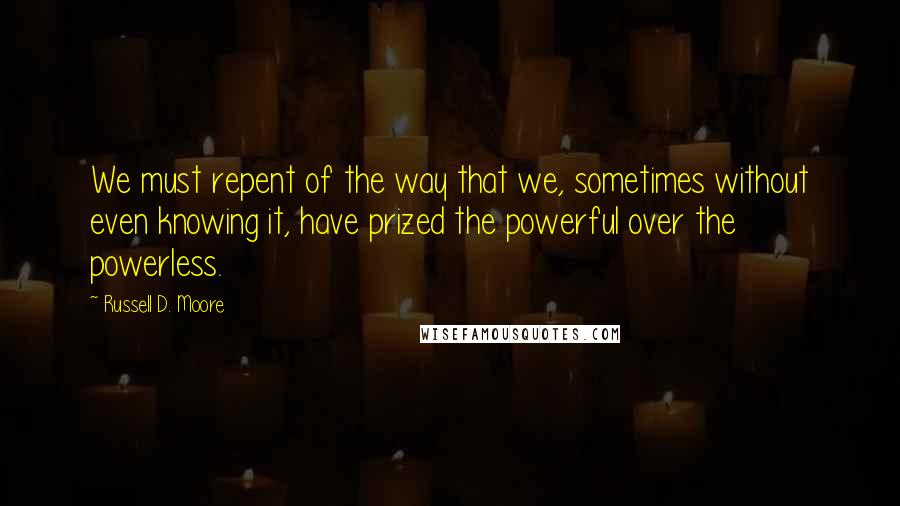 Russell D. Moore quotes: We must repent of the way that we, sometimes without even knowing it, have prized the powerful over the powerless.