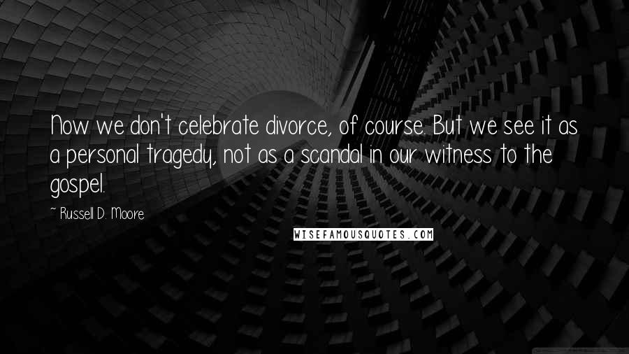 Russell D. Moore quotes: Now we don't celebrate divorce, of course. But we see it as a personal tragedy, not as a scandal in our witness to the gospel.