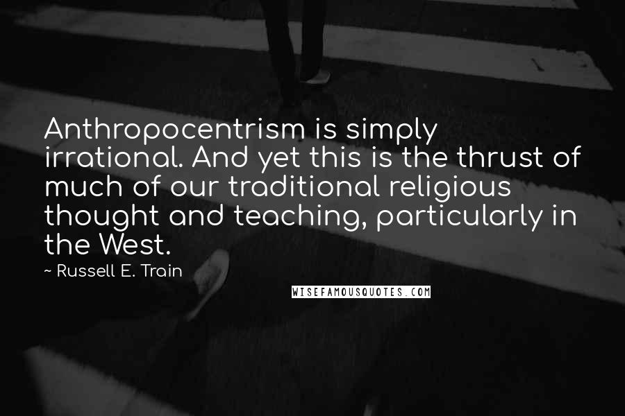 Russell E. Train quotes: Anthropocentrism is simply irrational. And yet this is the thrust of much of our traditional religious thought and teaching, particularly in the West.