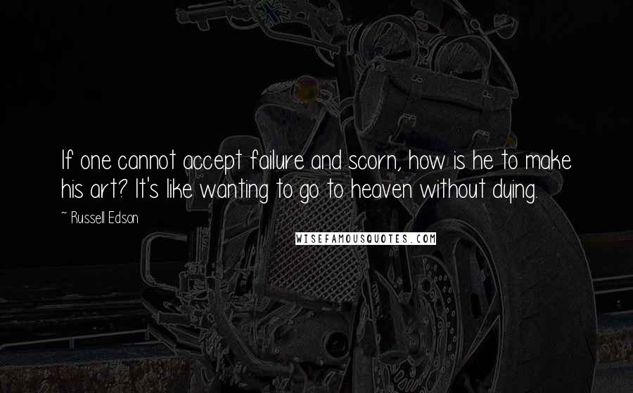 Russell Edson quotes: If one cannot accept failure and scorn, how is he to make his art? It's like wanting to go to heaven without dying. Russell Edson quotes: If one cannot accept failure and scorn, how is he to make his art? It's like wanting to go to heaven without dying.