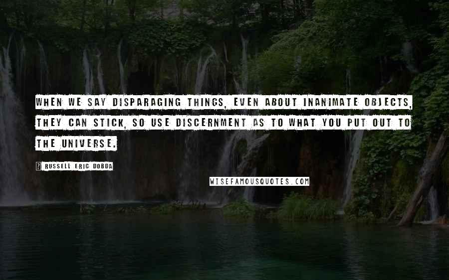Russell Eric Dobda quotes: When we say disparaging things, even about inanimate objects, they can stick, so use discernment as to what you put out to the universe. Russell Eric Dobda quotes: When we say disparaging things, even about inanimate objects, they can stick, so use discernment as to what you put out to the universe.