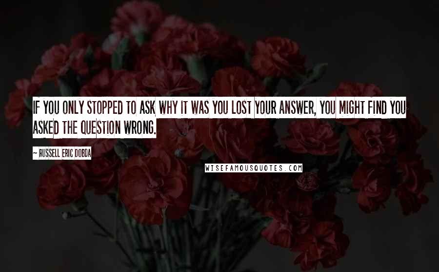 Russell Eric Dobda quotes: If you only stopped to ask why it was you lost your answer, you might find you asked the question wrong. Russell Eric Dobda quotes: If you only stopped to ask why it was you lost your answer, you might find you asked the question wrong.