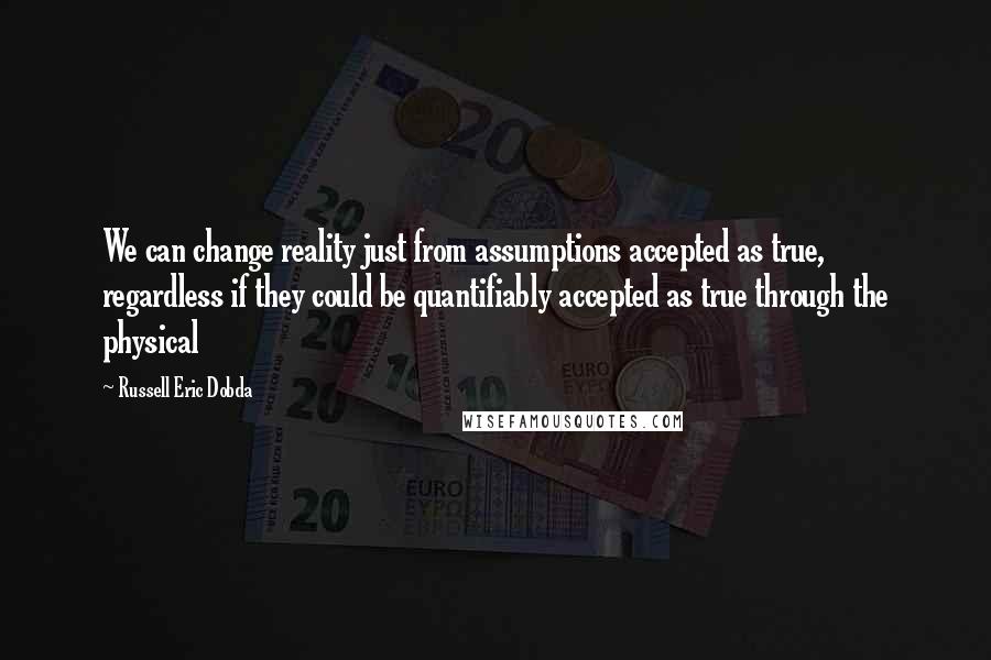 Russell Eric Dobda quotes: We can change reality just from assumptions accepted as true, regardless if they could be quantifiably accepted as true through the physical