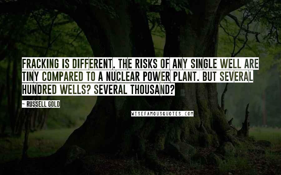 Russell Gold quotes: Fracking is different. The risks of any single well are tiny compared to a nuclear power plant. But several hundred wells? Several thousand? Russell Gold quotes: Fracking is different. The risks of any single well are tiny compared to a nuclear power plant. But several hundred wells? Several thousand?