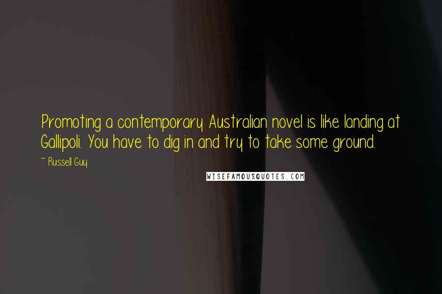 Russell Guy quotes: Promoting a contemporary Australian novel is like landing at Gallipoli. You have to dig in and try to take some ground. Russell Guy quotes: Promoting a contemporary Australian novel is like landing at Gallipoli. You have to dig in and try to take some ground.