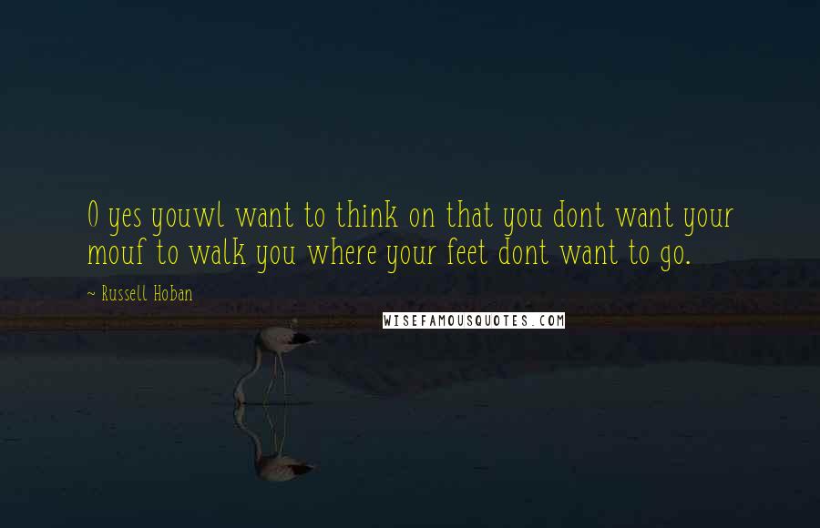 Russell Hoban quotes: O yes youwl want to think on that you dont want your mouf to walk you where your feet dont want to go.