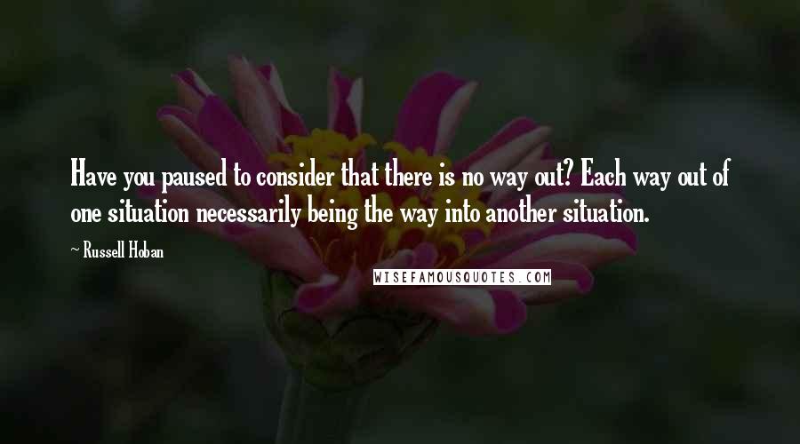 Russell Hoban quotes: Have you paused to consider that there is no way out? Each way out of one situation necessarily being the way into another situation.