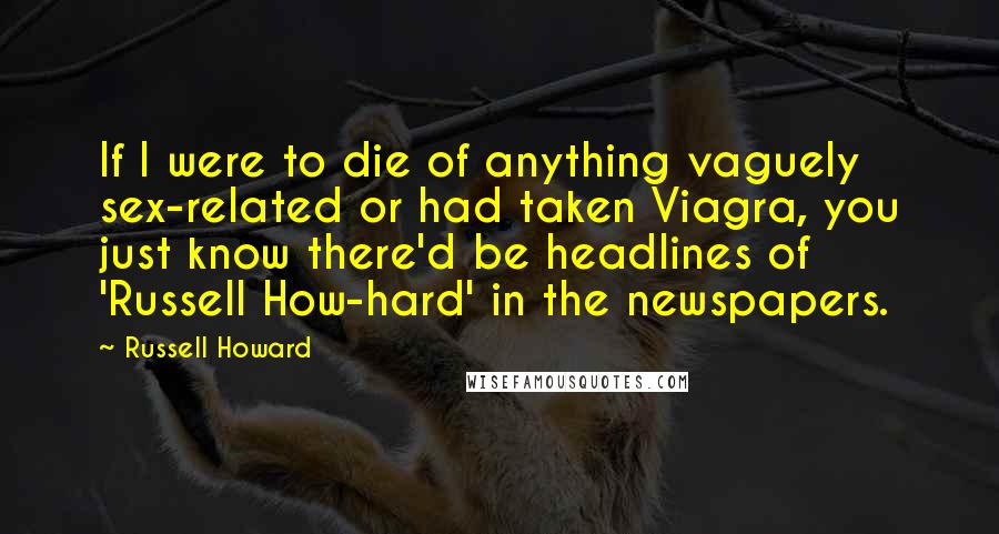 Russell Howard quotes: If I were to die of anything vaguely sex-related or had taken Viagra, you just know there'd be headlines of 'Russell How-hard' in the newspapers. Russell Howard quotes: If I were to die of anything vaguely sex-related or had taken Viagra, you just know there'd be headlines of 'Russell How-hard' in the newspapers.