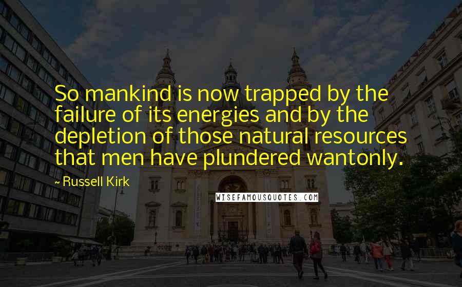 Russell Kirk quotes: So mankind is now trapped by the failure of its energies and by the depletion of those natural resources that men have plundered wantonly. Russell Kirk quotes: So mankind is now trapped by the failure of its energies and by the depletion of those natural resources that men have plundered wantonly.