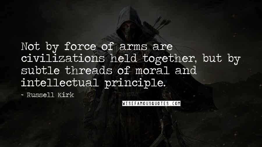 Russell Kirk quotes: Not by force of arms are civilizations held together, but by subtle threads of moral and intellectual principle. Russell Kirk quotes: Not by force of arms are civilizations held together, but by subtle threads of moral and intellectual principle.
