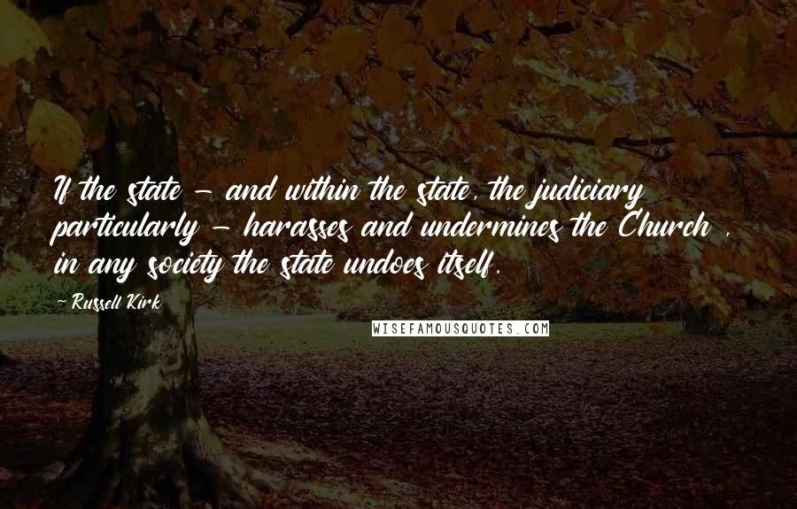 Russell Kirk quotes: If the state - and within the state, the judiciary particularly - harasses and undermines the Church , in any society the state undoes itself.
