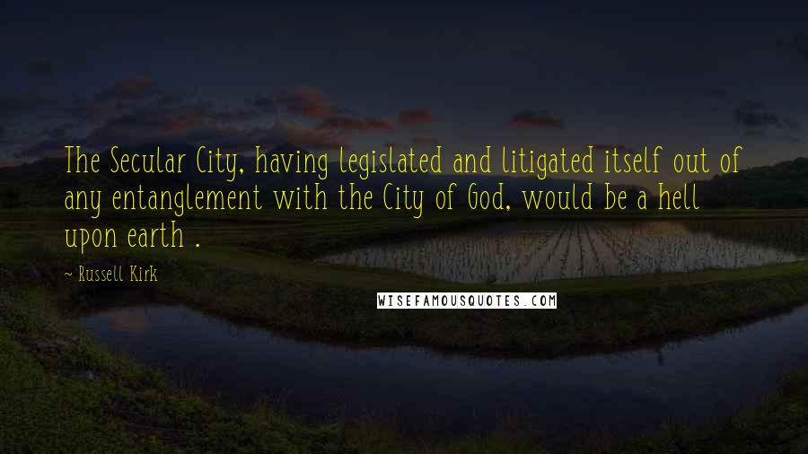 Russell Kirk quotes: The Secular City, having legislated and litigated itself out of any entanglement with the City of God, would be a hell upon earth .