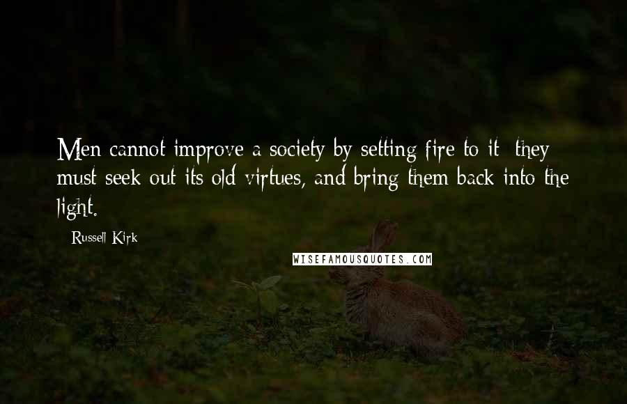 Russell Kirk quotes: Men cannot improve a society by setting fire to it: they must seek out its old virtues, and bring them back into the light. Russell Kirk quotes: Men cannot improve a society by setting fire to it: they must seek out its old virtues, and bring them back into the light.