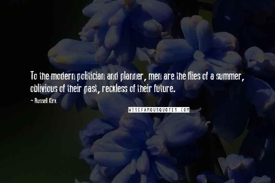 Russell Kirk quotes: To the modern politician and planner, men are the flies of a summer, oblivious of their past, reckless of their future. Russell Kirk quotes: To the modern politician and planner, men are the flies of a summer, oblivious of their past, reckless of their future.