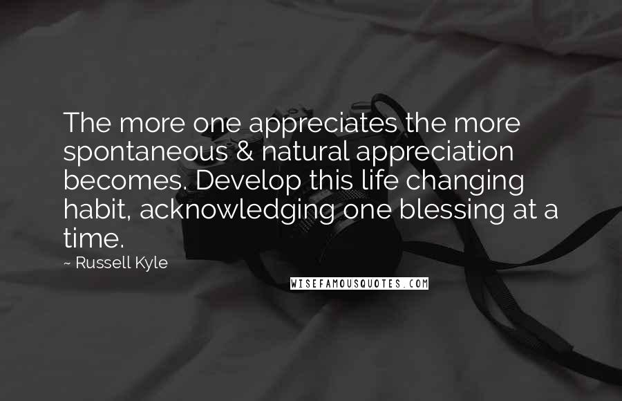 Russell Kyle quotes: The more one appreciates the more spontaneous & natural appreciation becomes. Develop this life changing habit, acknowledging one blessing at a time. Russell Kyle quotes: The more one appreciates the more spontaneous & natural appreciation becomes. Develop this life changing habit, acknowledging one blessing at a time.