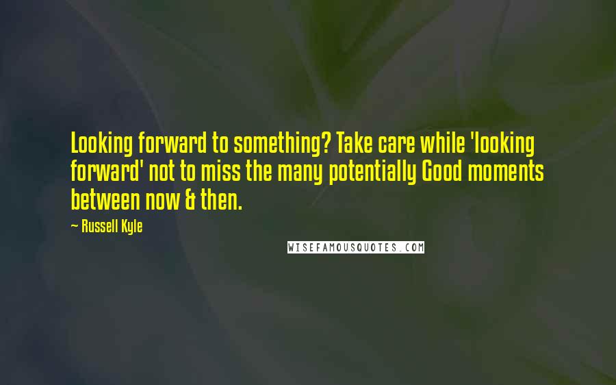 Russell Kyle quotes: Looking forward to something? Take care while 'looking forward' not to miss the many potentially Good moments between now & then. Russell Kyle quotes: Looking forward to something? Take care while 'looking forward' not to miss the many potentially Good moments between now & then.