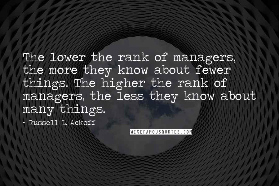 Russell L. Ackoff quotes: The lower the rank of managers, the more they know about fewer things. The higher the rank of managers, the less they know about many things.