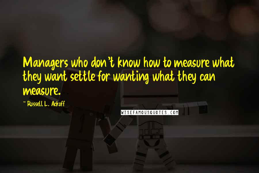 Russell L. Ackoff quotes: Managers who don't know how to measure what they want settle for wanting what they can measure.