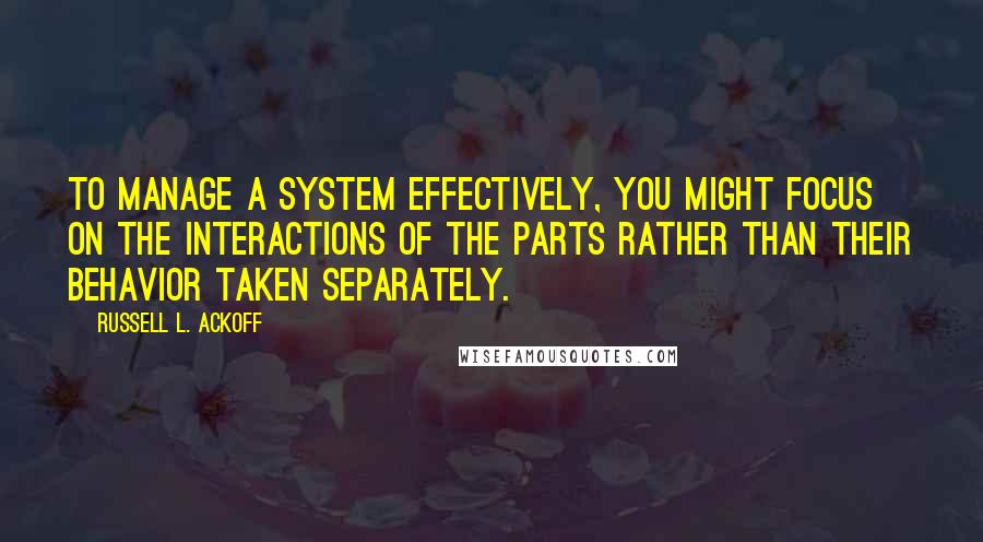 Russell L. Ackoff quotes: To manage a system effectively, you might focus on the interactions of the parts rather than their behavior taken separately.