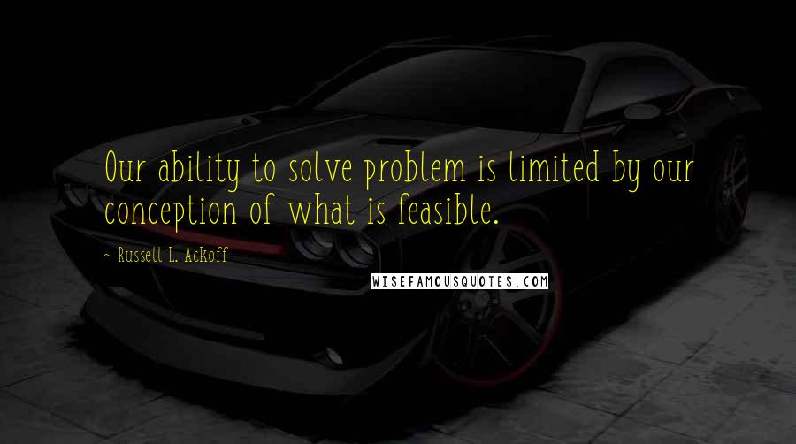 Russell L. Ackoff quotes: Our ability to solve problem is limited by our conception of what is feasible.