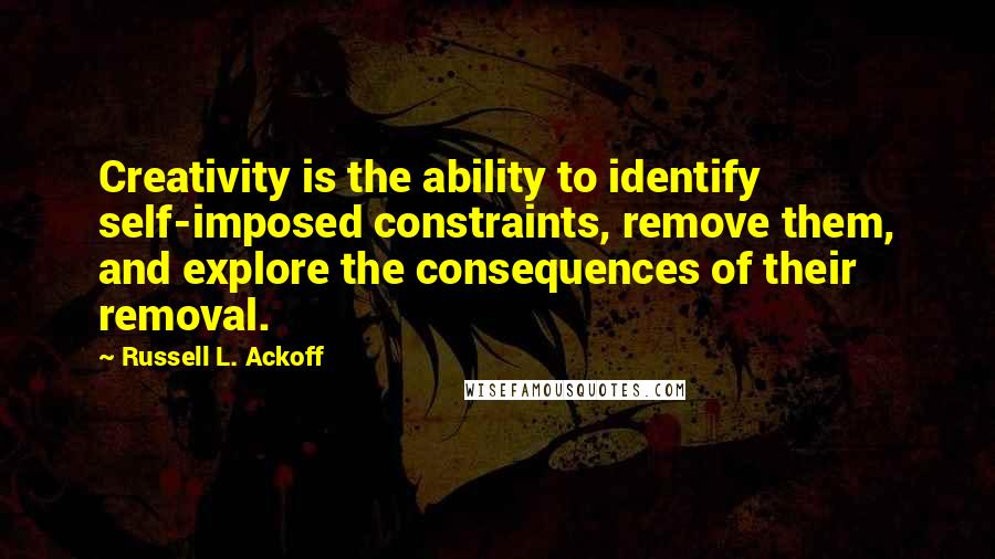 Russell L. Ackoff quotes: Creativity is the ability to identify self-imposed constraints, remove them, and explore the consequences of their removal.