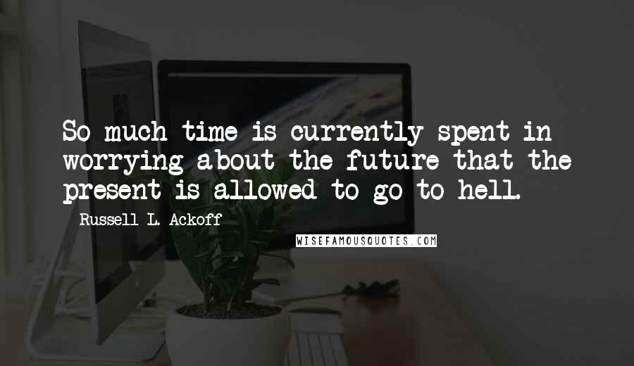 Russell L. Ackoff quotes: So much time is currently spent in worrying about the future that the present is allowed to go to hell.