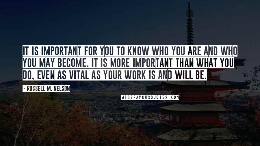 Russell M. Nelson quotes: It is important for you to know who you are and who you may become. It is more important than what you do, even as vital as your work is