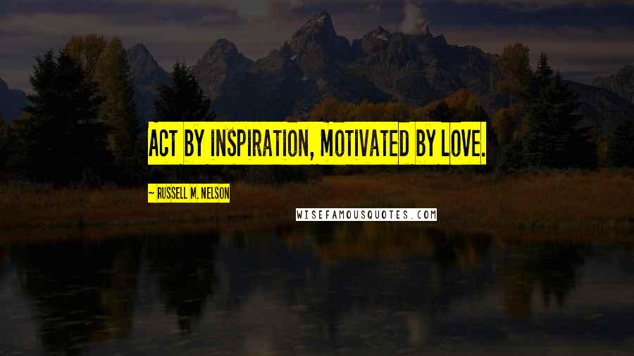 Russell M. Nelson quotes: Act by inspiration, motivated by love.