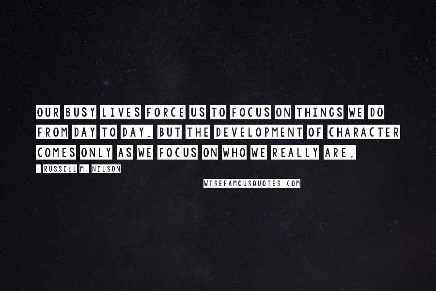 Russell M. Nelson quotes: Our busy lives force us to focus on things we do from day to day. But the development of character comes only as we focus on who we really are.