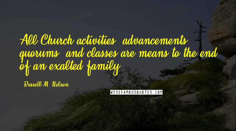 Russell M. Nelson quotes: All Church activities, advancements, quorums, and classes are means to the end of an exalted family.