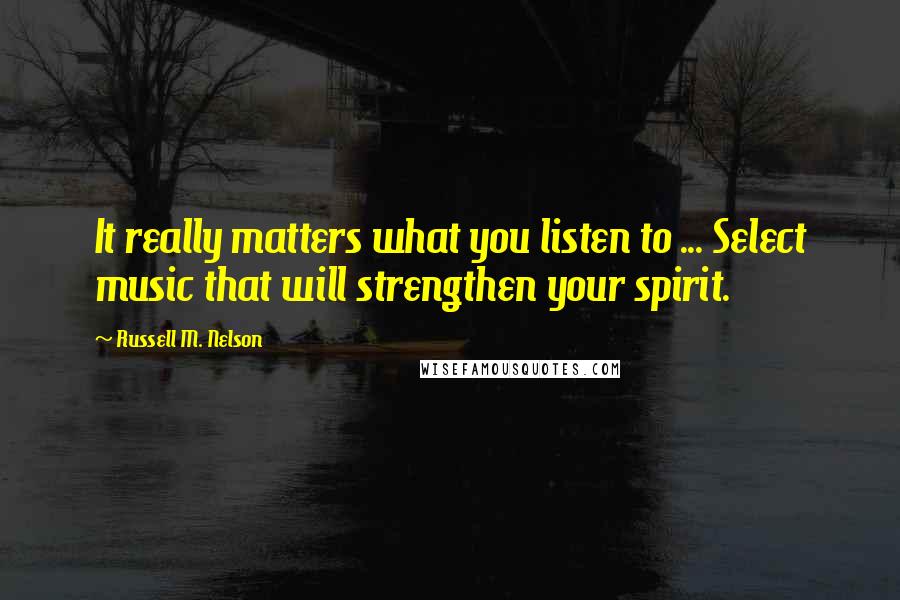 Russell M. Nelson quotes: It really matters what you listen to ... Select music that will strengthen your spirit.