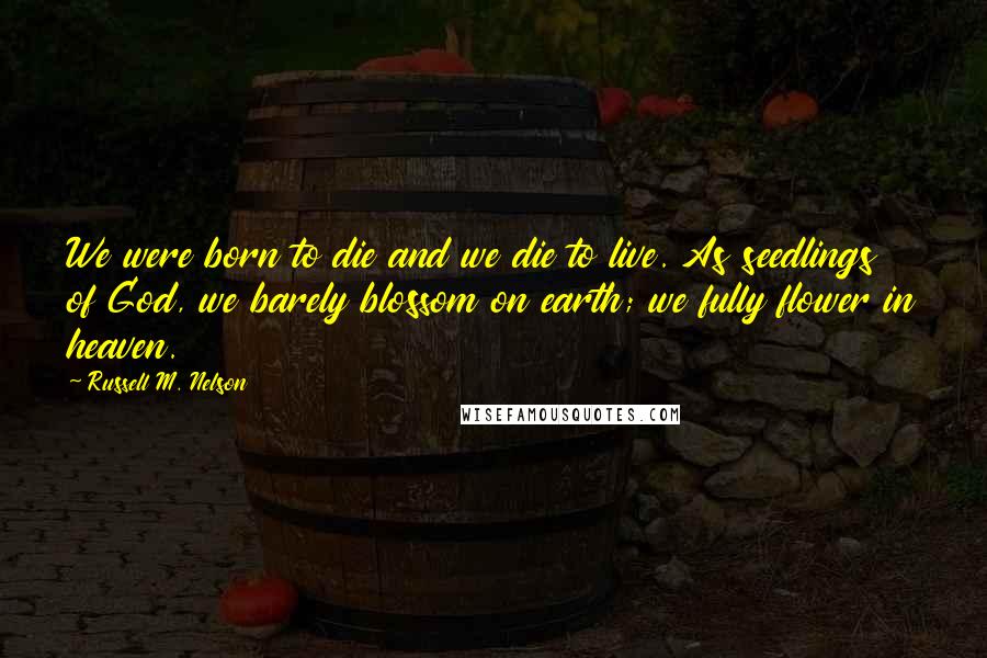 Russell M. Nelson quotes: We were born to die and we die to live. As seedlings of God, we barely blossom on earth; we fully flower in heaven. Russell M. Nelson quotes: We were born to die and we die to live. As seedlings of God, we barely blossom on earth; we fully flower in heaven.