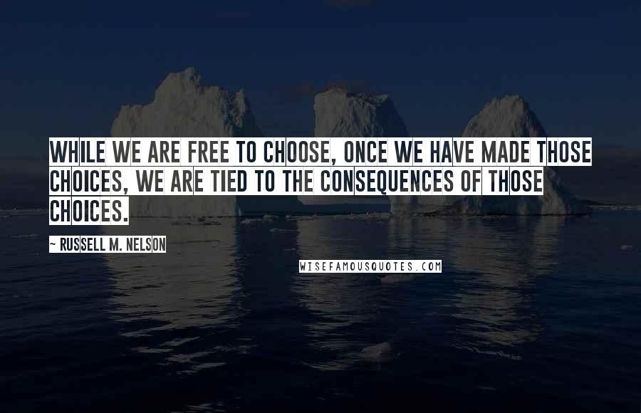 Russell M. Nelson quotes: While we are free to choose, once we have made those choices, we are tied to the consequences of those choices.