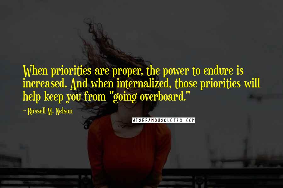 Russell M. Nelson quotes: When priorities are proper, the power to endure is increased. And when internalized, those priorities will help keep you from "going overboard." Russell M. Nelson quotes: When priorities are proper, the power to endure is increased. And when internalized, those priorities will help keep you from "going overboard."