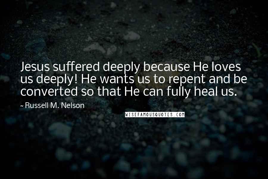 Russell M. Nelson quotes: Jesus suffered deeply because He loves us deeply! He wants us to repent and be converted so that He can fully heal us.