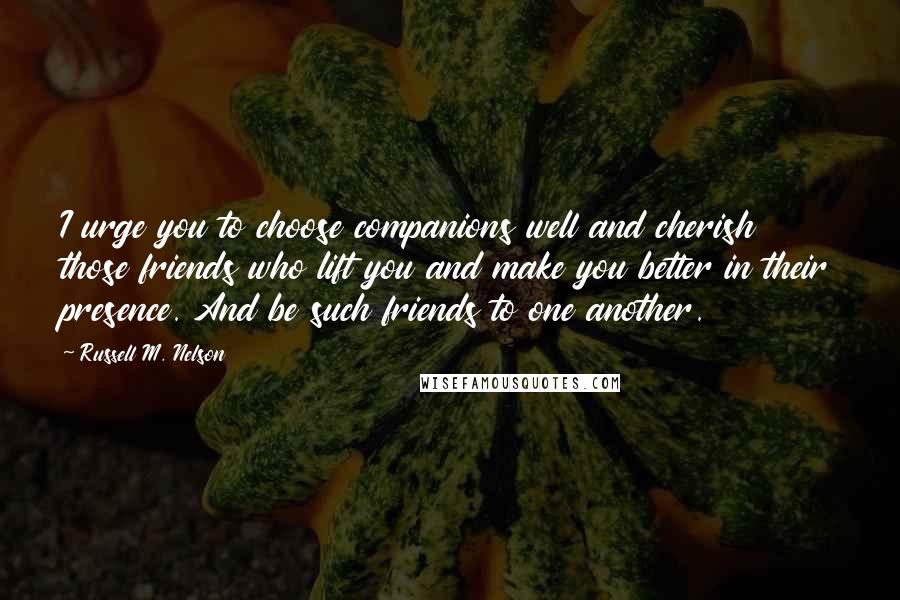 Russell M. Nelson quotes: I urge you to choose companions well and cherish those friends who lift you and make you better in their presence. And be such friends to one another.