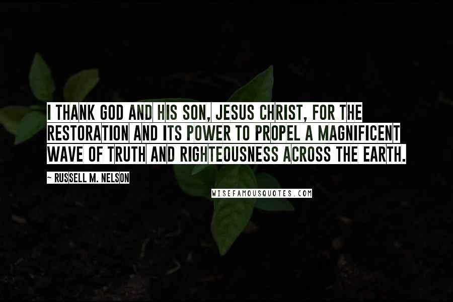 Russell M. Nelson quotes: I thank God and His Son, Jesus Christ, for the Restoration and its power to propel a magnificent wave of truth and righteousness across the earth.