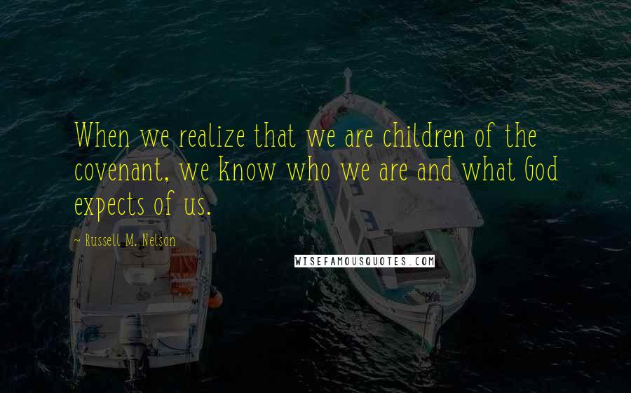 Russell M. Nelson quotes: When we realize that we are children of the covenant, we know who we are and what God expects of us.