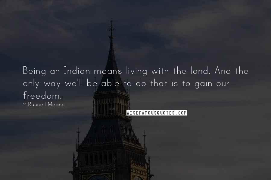 Russell Means quotes: Being an Indian means living with the land. And the only way we'll be able to do that is to gain our freedom.