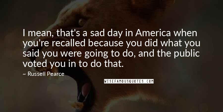 Russell Pearce quotes: I mean, that's a sad day in America when you're recalled because you did what you said you were going to do, and the public voted you in to do