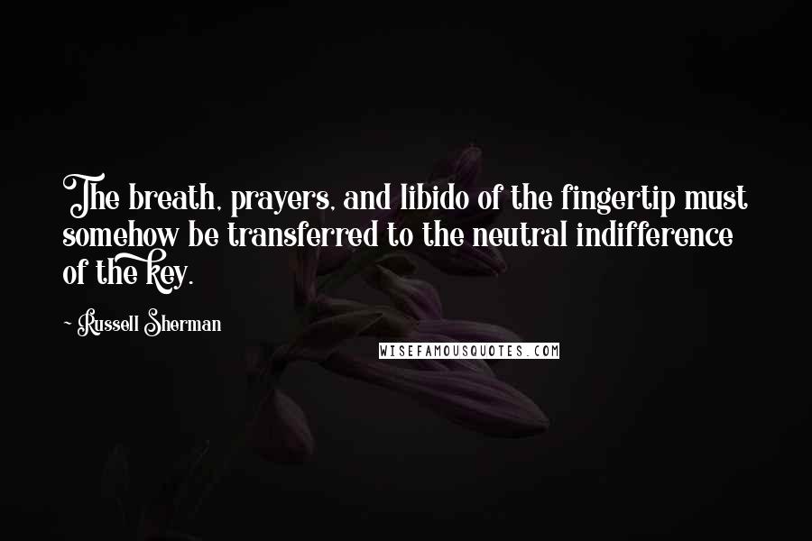 Russell Sherman quotes: The breath, prayers, and libido of the fingertip must somehow be transferred to the neutral indifference of the key.