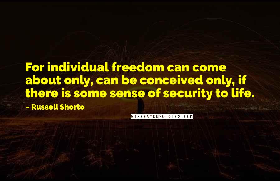 Russell Shorto quotes: For individual freedom can come about only, can be conceived only, if there is some sense of security to life. Russell Shorto quotes: For individual freedom can come about only, can be conceived only, if there is some sense of security to life.