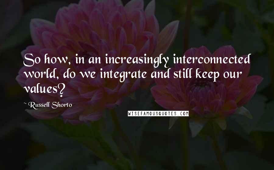 Russell Shorto quotes: So how, in an increasingly interconnected world, do we integrate and still keep our values?