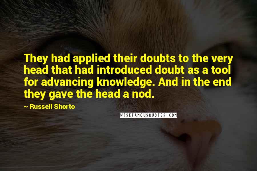 Russell Shorto quotes: They had applied their doubts to the very head that had introduced doubt as a tool for advancing knowledge. And in the end they gave the head a nod.