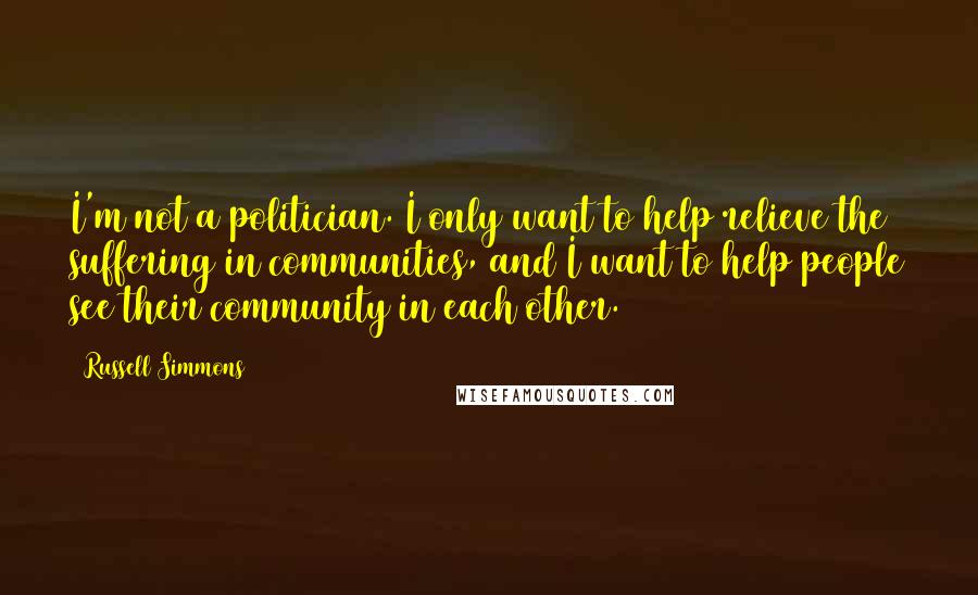 Russell Simmons quotes: I'm not a politician. I only want to help relieve the suffering in communities, and I want to help people see their community in each other.