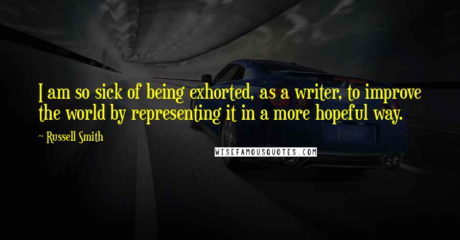 Russell Smith quotes: I am so sick of being exhorted, as a writer, to improve the world by representing it in a more hopeful way.